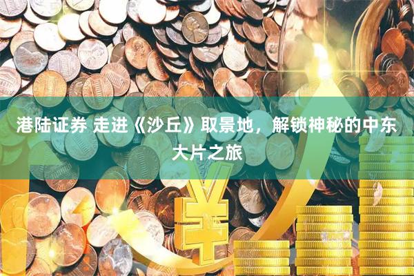 港陆证券 走进《沙丘》取景地，解锁神秘的中东大片之旅