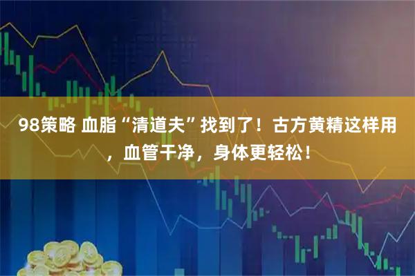 98策略 血脂“清道夫”找到了！古方黄精这样用，血管干净，身体更轻松！