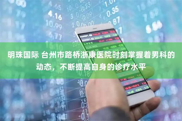 明珠国际 台州市路桥浙康医院时刻掌握着男科的动态，不断提高自身的诊疗水平