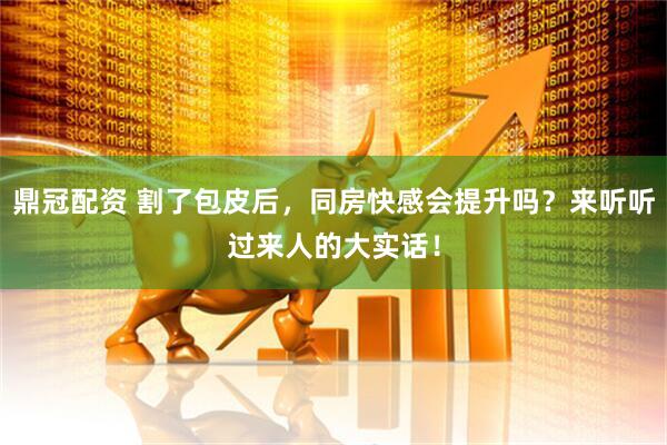 鼎冠配资 割了包皮后，同房快感会提升吗？来听听过来人的大实话！