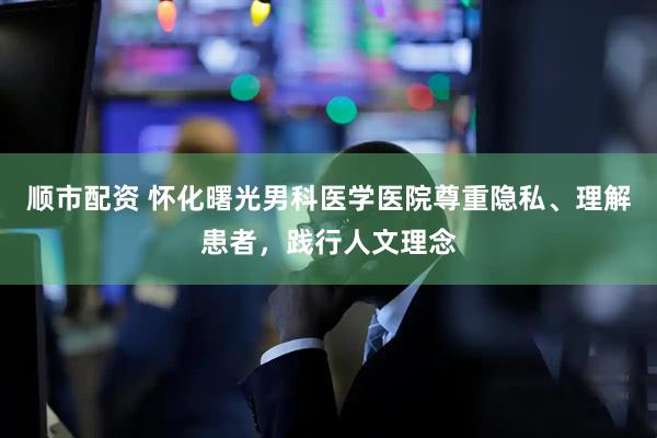 顺市配资 怀化曙光男科医学医院尊重隐私、理解患者，践行人文理念