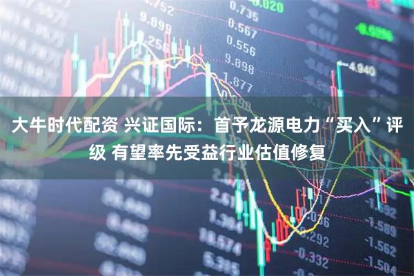大牛时代配资 兴证国际：首予龙源电力“买入”评级 有望率先受益行业估值修复