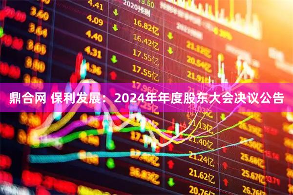 鼎合网 保利发展：2024年年度股东大会决议公告