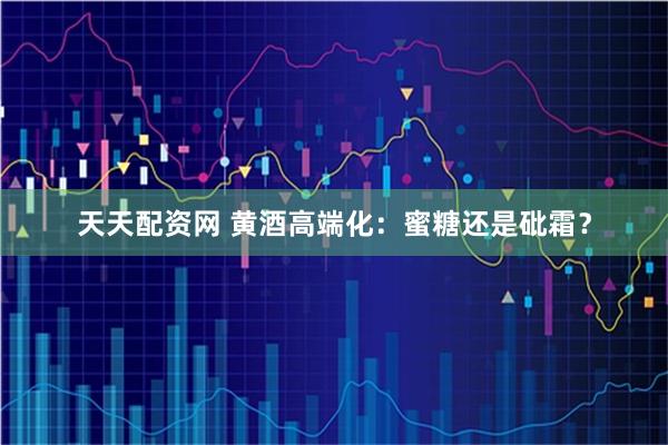 天天配资网 黄酒高端化：蜜糖还是砒霜？