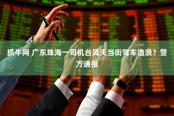 抓牛网 广东珠海一司机台风天当街驾车造浪？警方通报