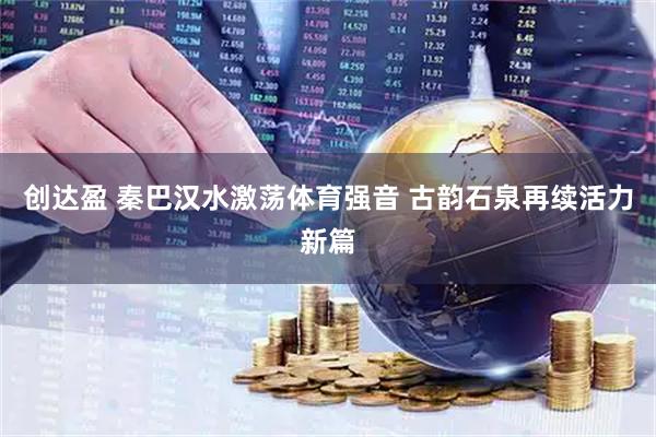 创达盈 秦巴汉水激荡体育强音 古韵石泉再续活力新篇