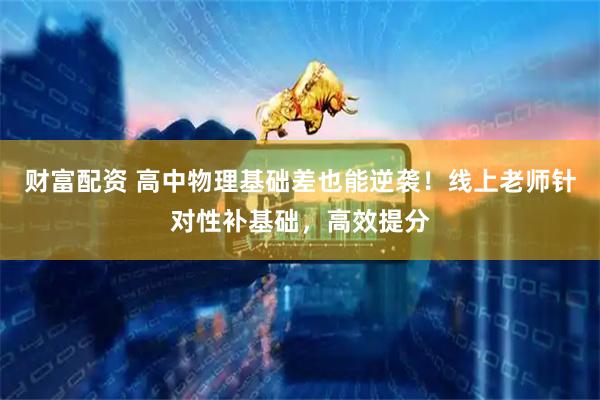 财富配资 高中物理基础差也能逆袭！线上老师针对性补基础，高效提分