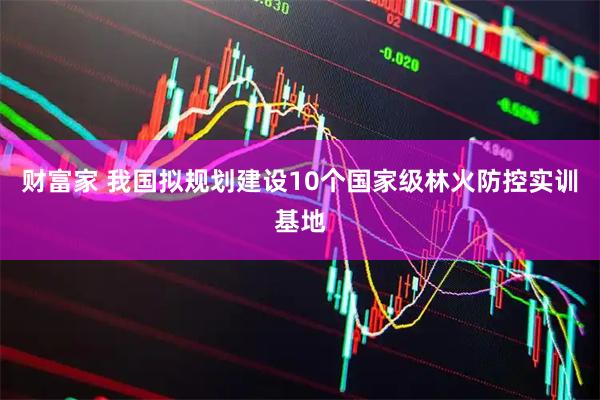 财富家 我国拟规划建设10个国家级林火防控实训基地