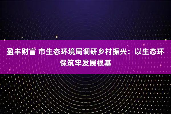 盈丰财富 市生态环境局调研乡村振兴：以生态环保筑牢发展根基