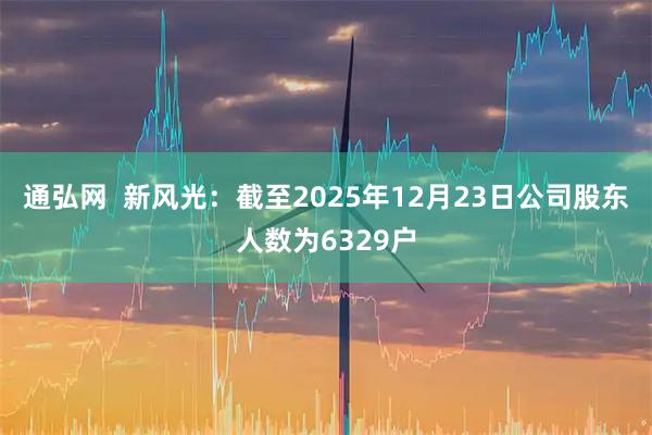 通弘网  新风光：截至2025年12月23日公司股东人数为6329户